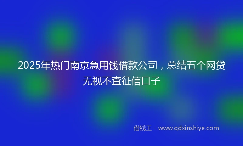 2025年热门南京急用钱借款公司，总结五个网贷无视不查征信口子