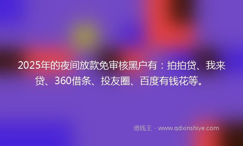 2025年的夜间放款免审核黑户有：拍拍贷、我来贷、360借条、投友圈、百度有钱花等。