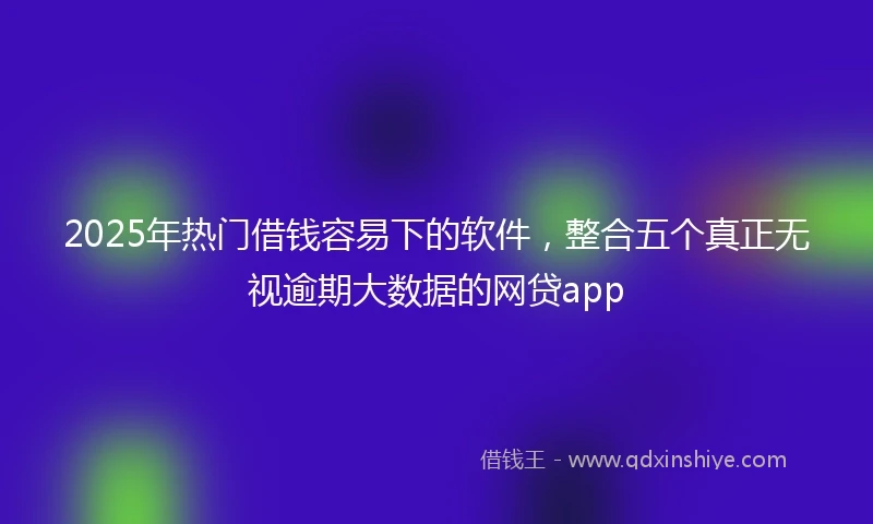 2025年热门借钱容易下的软件,整合五个真正无视逾期大数据的网贷app