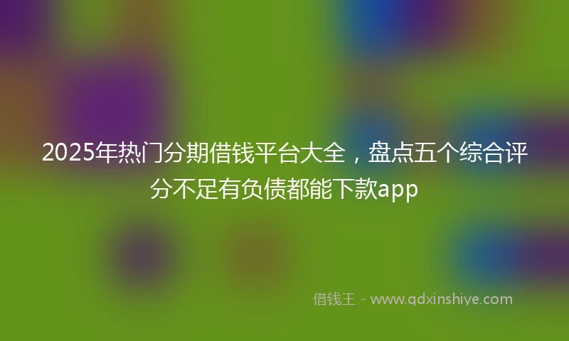 2025年热门分期借钱平台大全，盘点五个综合评分不足有负债都能下款app