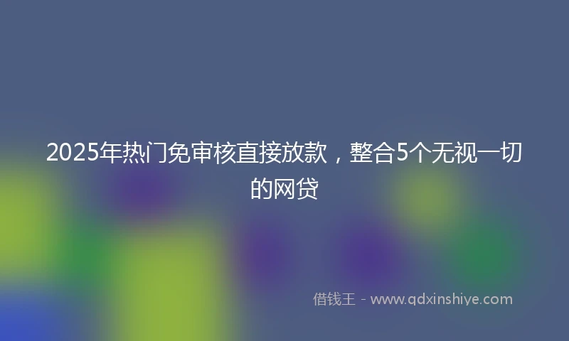 2025年热门免审核直接放款，整合5个无视一切的网贷