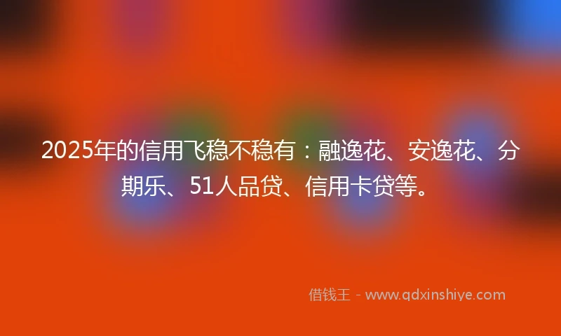 2025年的信用飞稳不稳有：融逸花、安逸花、分期乐、51人品贷、信用卡贷等。