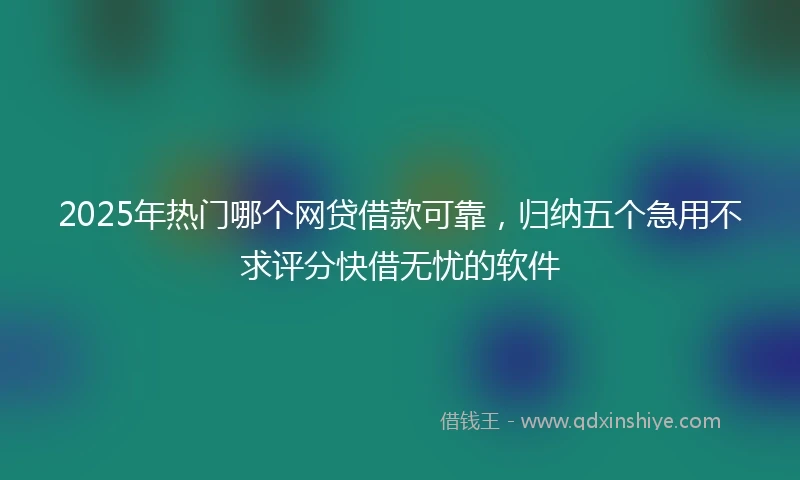 2025年热门哪个网贷借款可靠，归纳五个急用不求评分快借无忧的软件