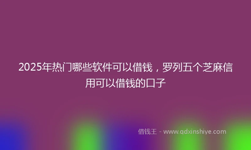 2025年热门哪些软件可以借钱，罗列五个芝麻信用可以借钱的口子