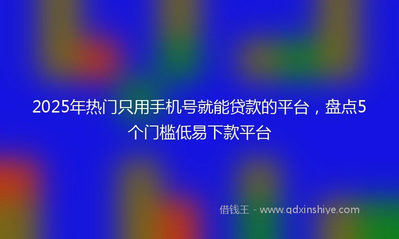 2025年热门只用手机号就能贷款的平台，盘点5个门槛低易下款平台