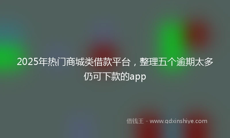 2025年热门商城类借款平台，整理五个逾期太多仍可下款的app