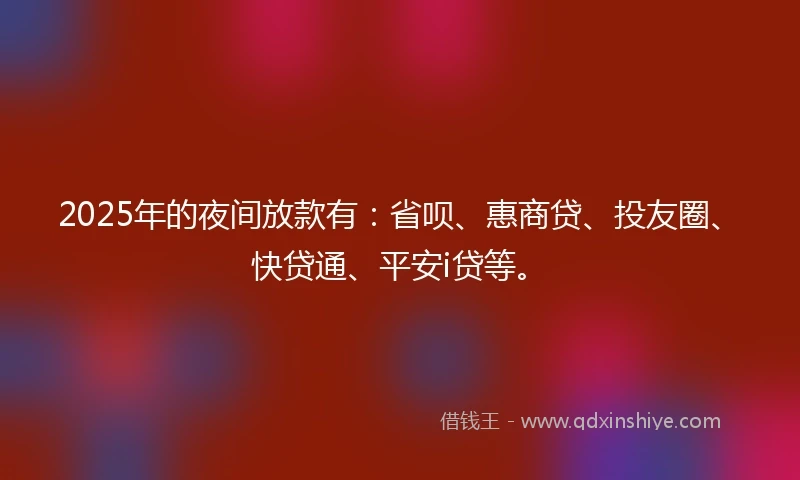 2025年的夜间放款有：省呗、惠商贷、投友圈、快贷通、平安i贷等。