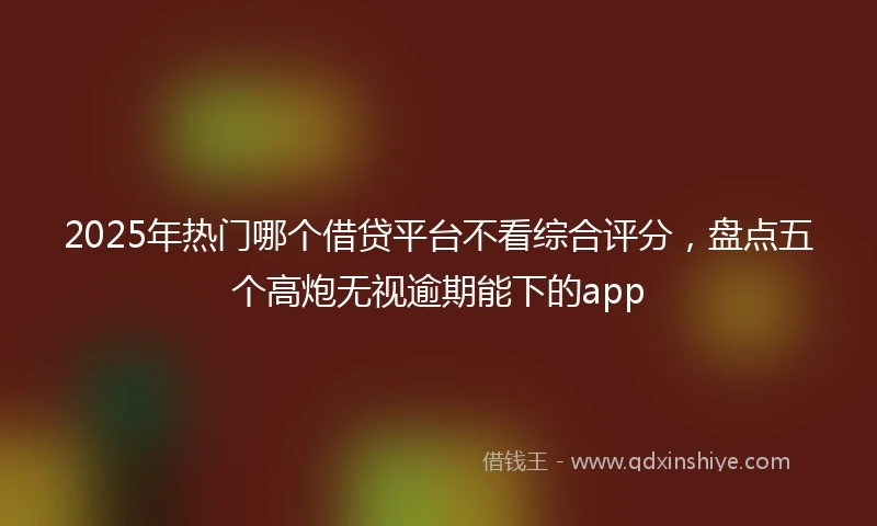 2025年热门哪个借贷平台不看综合评分，盘点五个高炮无视逾期能下的app
