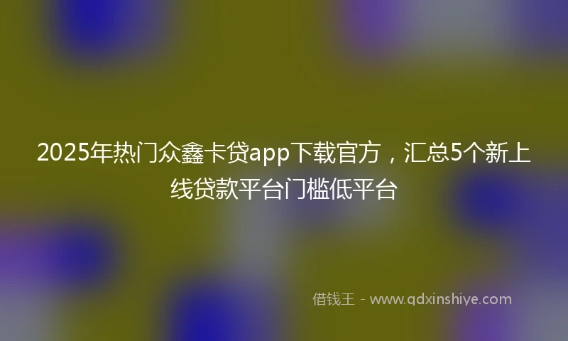 2025年热门众鑫卡贷app下载官方，汇总5个新上线贷款平台门槛低平台
