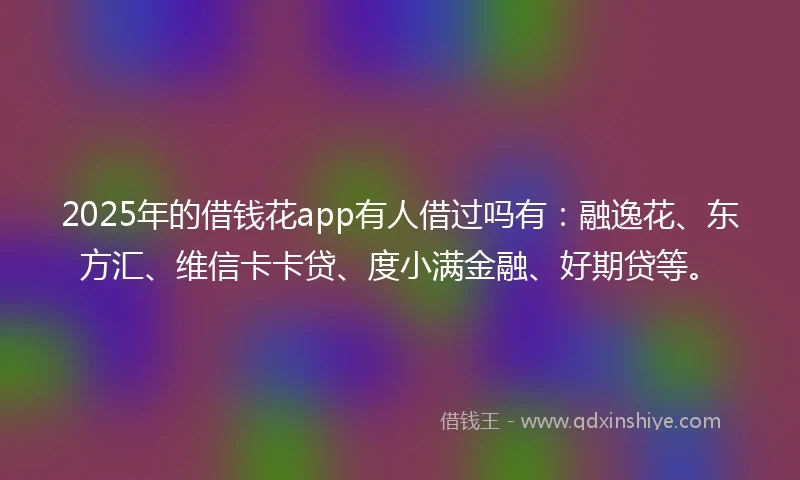 2025年的借钱花app有人借过吗有：融逸花、东方汇、维信卡卡贷、度小满金融、好期贷等。