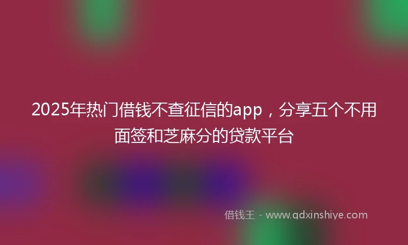 2025年热门借钱不查征信的app，分享五个不用面签和芝麻分的贷款平台