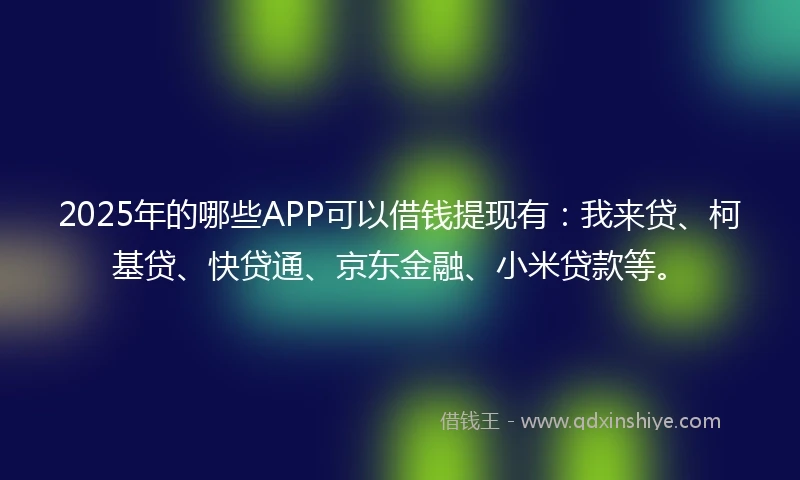 2025年的哪些APP可以借钱提现有：我来贷、柯基贷、快贷通、京东金融、小米贷款等。