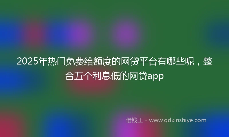 2025年热门免费给额度的网贷平台有哪些呢，整合五个利息低的网贷app