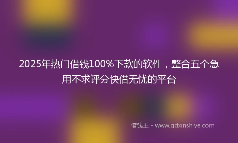 2025年热门借钱100%下款的软件，整合五个急用不求评分快借无忧的平台