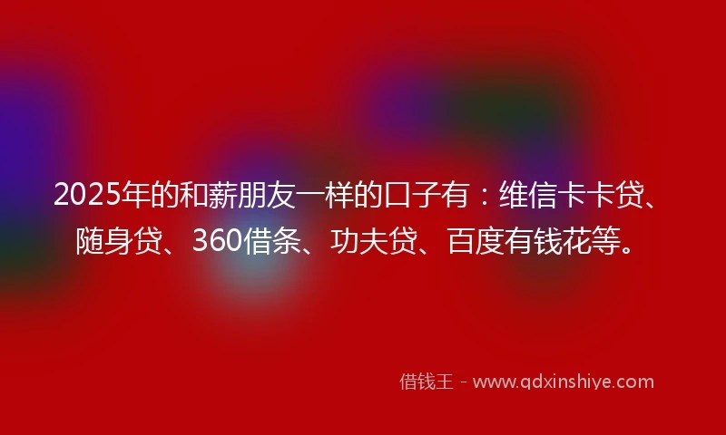 2025年的和薪朋友一样的口子有：维信卡卡贷、随身贷、360借条、功夫贷、百度有钱花等。
