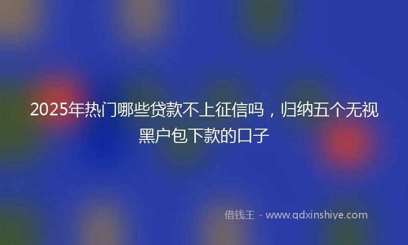 2025年热门哪些贷款不上征信吗，归纳五个无视黑户包下款的口子