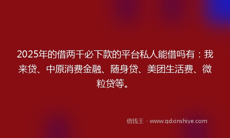 2025年的借两千必下款的平台私人能借吗有：我来贷、中原消费金融、随身贷、美团生活费、微粒贷等。