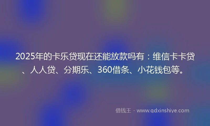 2025年的卡乐贷现在还能放款吗有：维信卡卡贷、人人贷、分期乐、360借条、小花钱包等。