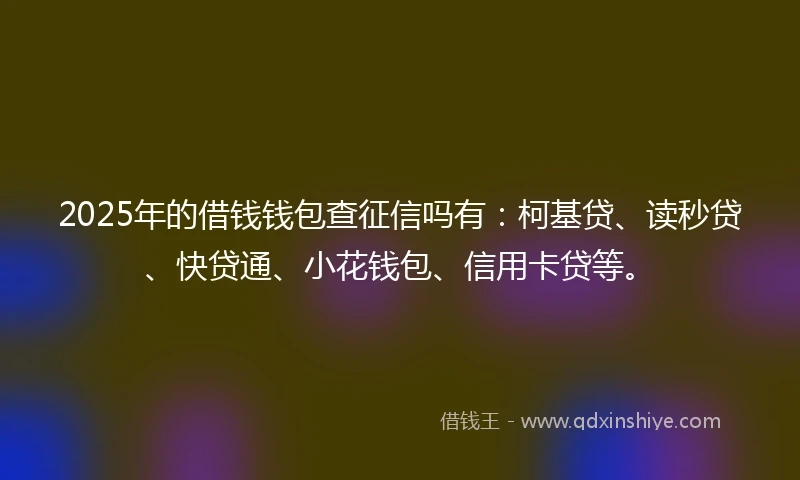2025年的借钱钱包查征信吗有：柯基贷、读秒贷、快贷通、小花钱包、信用卡贷等。