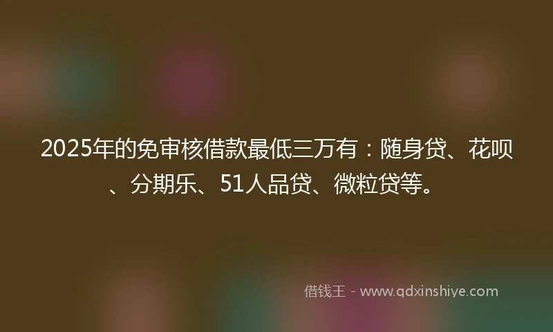 2025年的免审核借款最低三万有:随身贷、花呗、分期乐、51人品贷、微粒贷等。