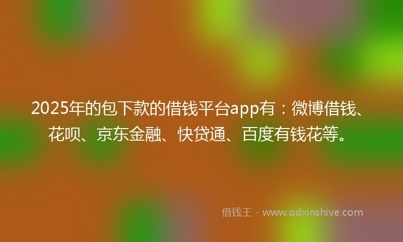 2025年的包下款的借钱平台app有：微博借钱、花呗、京东金融、快贷通、百度有钱花等。