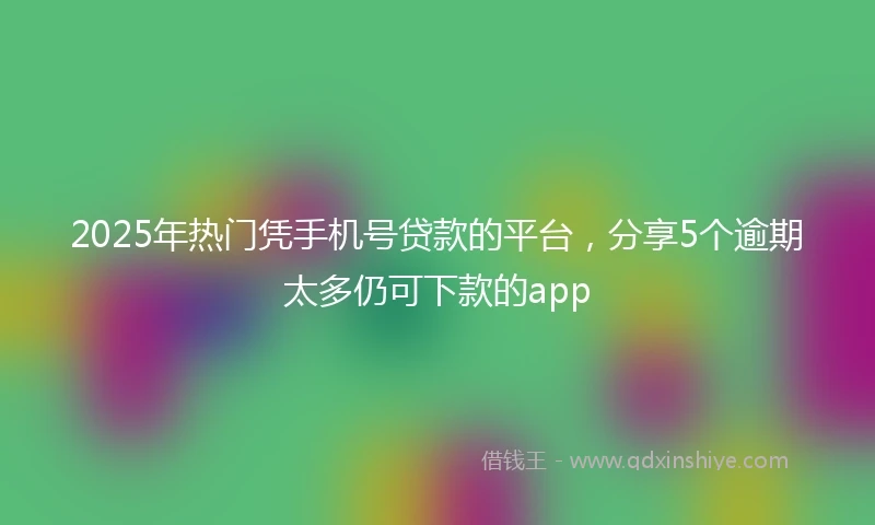 2025年热门凭手机号贷款的平台，分享5个逾期太多仍可下款的app
