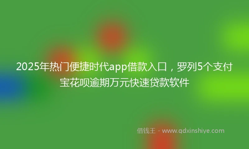 2025年热门便捷时代app借款入口，罗列5个支付宝花呗逾期万元快速贷款软件
