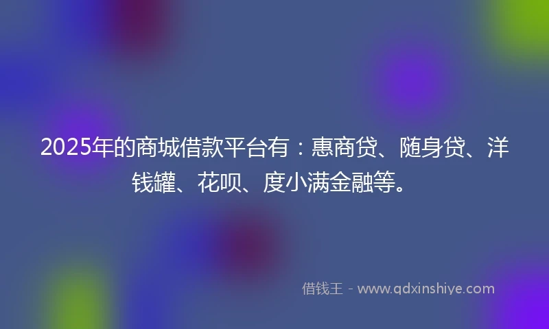 2025年的商城借款平台有：惠商贷、随身贷、洋钱罐、花呗、度小满金融等。