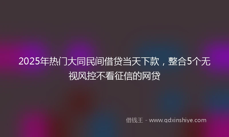 2025年热门大同民间借贷当天下款，整合5个无视风控不看征信的网贷