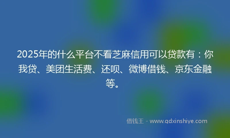 2025年的什么平台不看芝麻信用可以贷款有：你我贷、美团生活费、还呗、微博借钱、京东金融等。