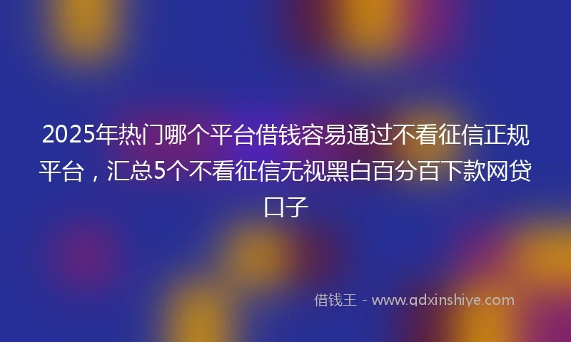 2025年热门哪个平台借钱容易通过不看征信正规平台，汇总5个不看征信无视黑白百分百下款网贷口子