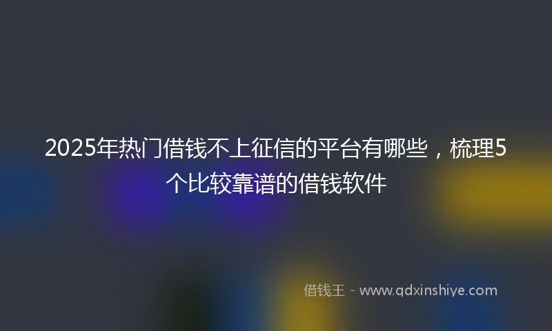 2025年热门借钱不上征信的平台有哪些，梳理5个比较靠谱的借钱软件