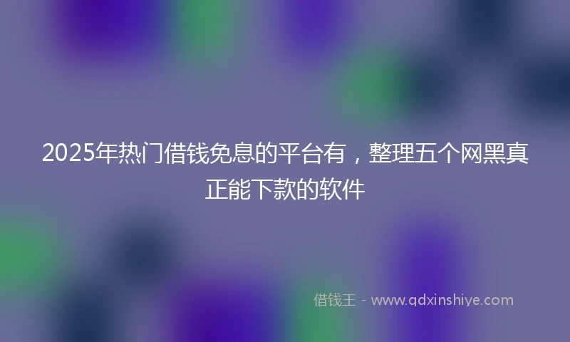 2025年热门借钱免息的平台有，整理五个网黑真正能下款的软件