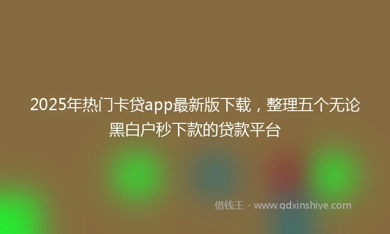 2025年热门卡贷app最新版下载，整理五个无论黑白户秒下款的贷款平台