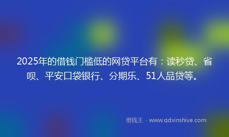 2025年的借钱门槛低的网贷平台有：读秒贷、省呗、平安口袋银行、分期乐、51人品贷等。