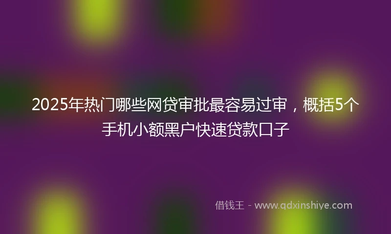 2025年热门哪些网贷审批最容易过审,概括5个手机小额黑户快速贷款口子