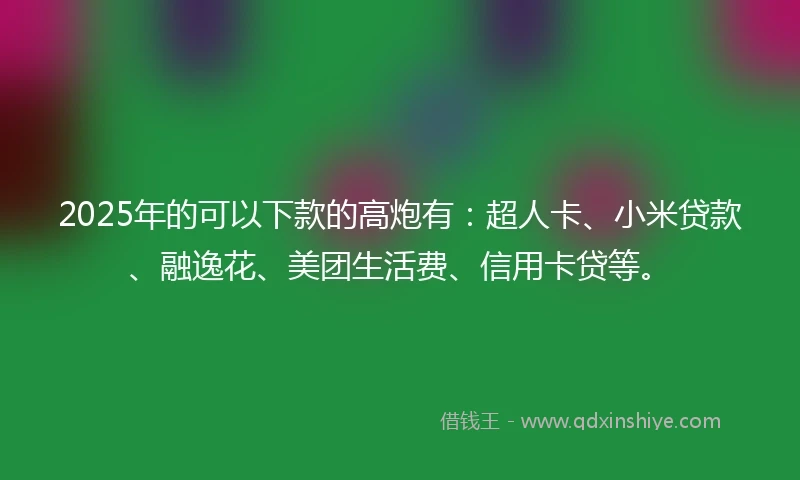 2025年的可以下款的高炮有:超人卡、小米贷款、融逸花、美团生活费、信用卡贷等。