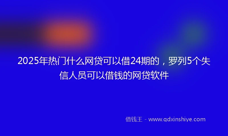 2025年热门什么网贷可以借24期的，罗列5个失信人员可以借钱的网贷软件