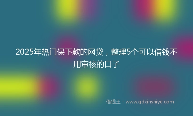 2025年热门保下款的网贷，整理5个可以借钱不用审核的口子