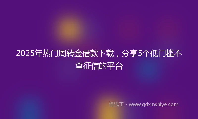 2025年热门周转金借款下载，分享5个低门槛不查征信的平台