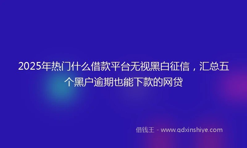 2025年热门什么借款平台无视黑白征信，汇总五个黑户逾期也能下款的网贷