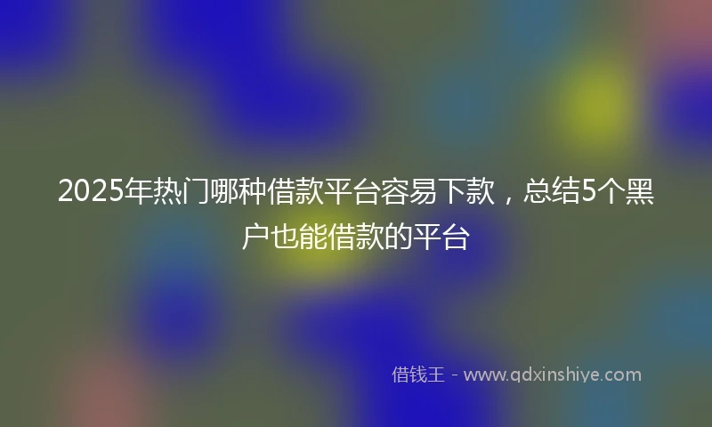 2025年热门哪种借款平台容易下款，总结5个黑户也能借款的平台