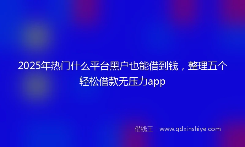2025年热门什么平台黑户也能借到钱，整理五个轻松借款无压力app