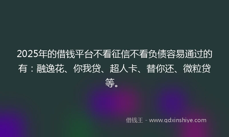2025年的借钱平台不看征信不看负债容易通过的有：融逸花、你我贷、超人卡、替你还、微粒贷等。