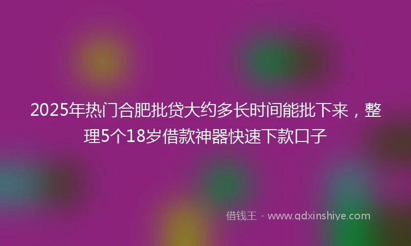 2025年热门合肥批贷大约多长时间能批下来，整理5个18岁借款神器快速下款口子