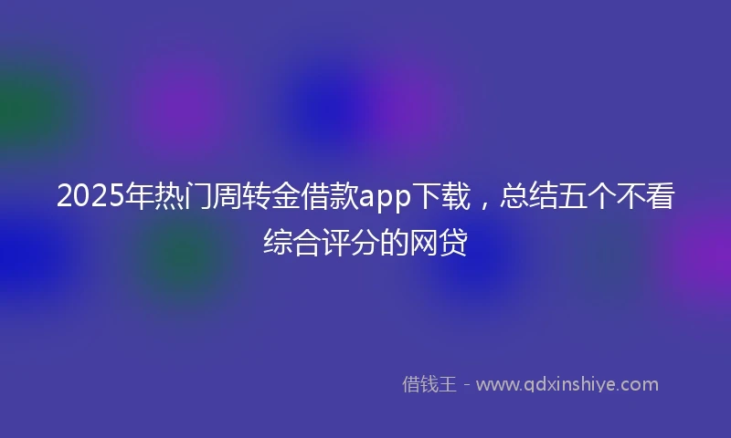2025年热门周转金借款app下载，总结五个不看综合评分的网贷