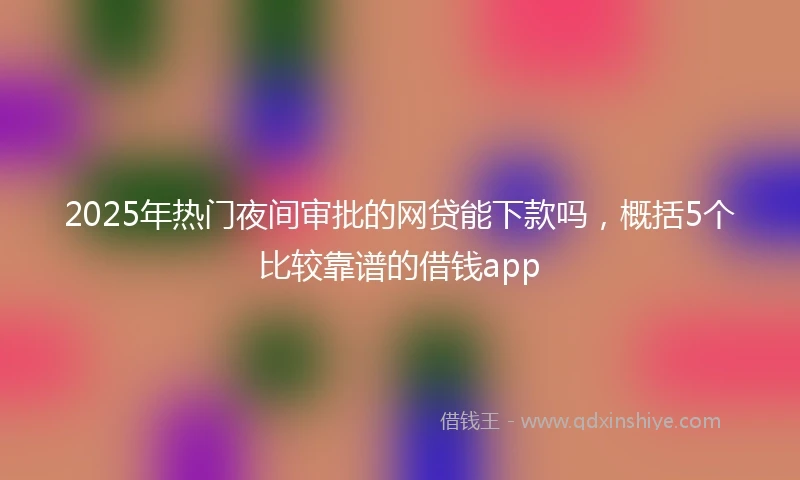 2025年热门夜间审批的网贷能下款吗，概括5个比较靠谱的借钱app