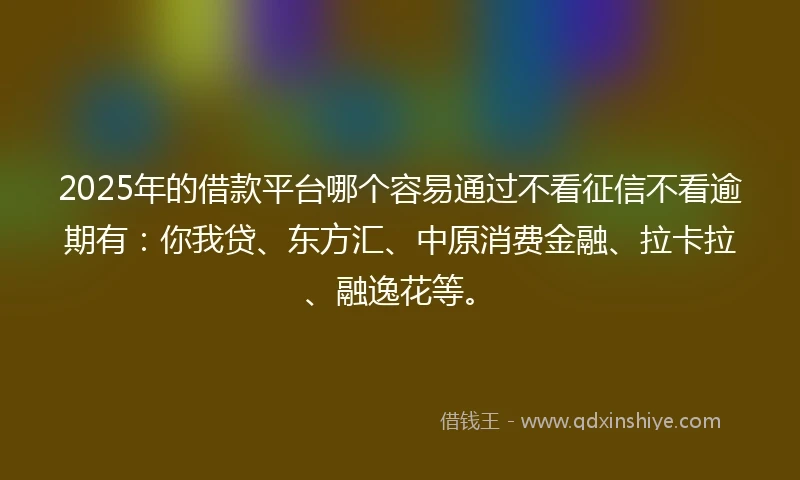 2025年的借款平台哪个容易通过不看征信不看逾期有：你我贷、东方汇、中原消费金融、拉卡拉、融逸花等。