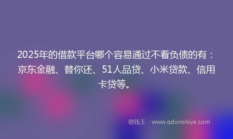 2025年的借款平台哪个容易通过不看负债的有：京东金融、替你还、51人品贷、小米贷款、信用卡贷等。