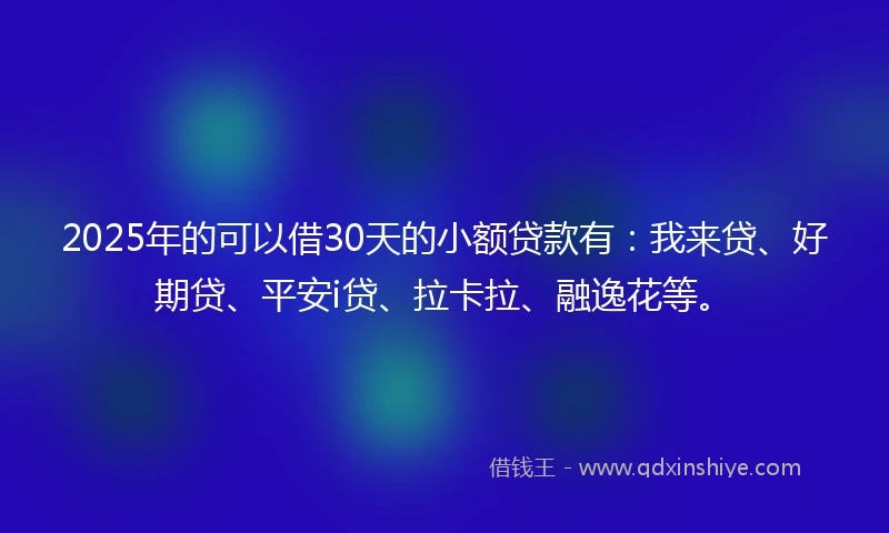 2025年的可以借30天的小额贷款有:我来贷、好期贷、平安i贷、拉卡拉、融逸花等。